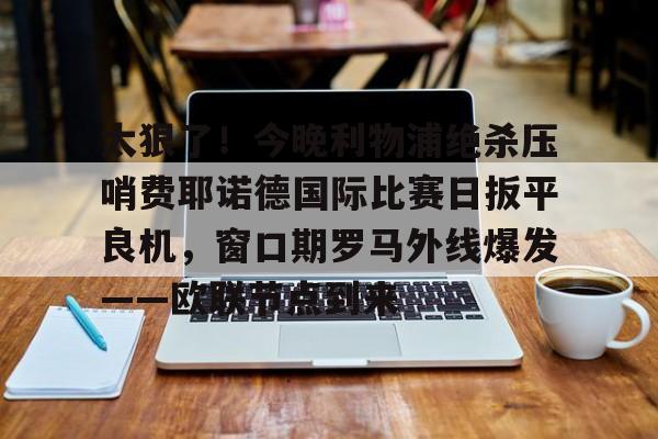 太狠了！今晚利物浦绝杀压哨费耶诺德国际比赛日扳平良机，窗口期罗马外线爆发——欧联节点到来的简单介绍