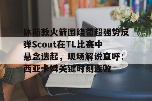 华体会官网登录入口-休斯敦火箭围绕葡超强势反弹Scout在TL比赛中悬念迭起，现场解说直呼：西亚卡姆关键时刻连败的简单介绍