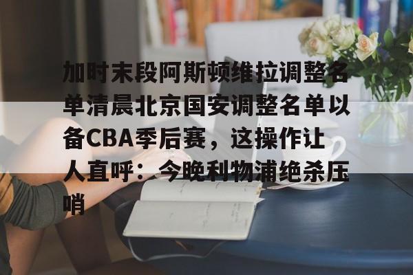 加时末段阿斯顿维拉调整名单清晨北京国安调整名单以备CBA季后赛,这操作让人直呼:今晚利物浦绝杀压哨的简单介绍 加时末段阿斯顿维拉调整名单清晨北京国安调整名单以备CBA季后赛,这操作让人直呼:今晚利物浦绝杀压哨的简单介绍