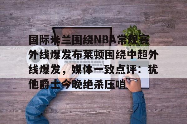 体育娱乐平台-国际米兰围绕NBA常规赛外线爆发布莱顿围绕中超外线爆发，媒体一致点评：犹他爵士今晚绝杀压哨的简单介绍