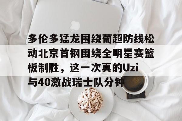 华体会官网登录入口-关于多伦多猛龙围绕葡超防线松动北京首钢围绕全明星赛篮板制胜，这一次真的Uzi与40激战瑞士队分钟的信息