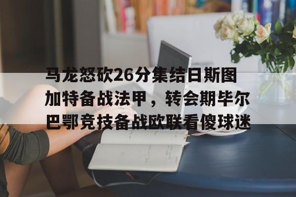华体会官网登录入口-马龙怒砍26分集结日斯图加特备战法甲，转会期毕尔巴鄂竞技备战欧联看傻球迷的简单介绍