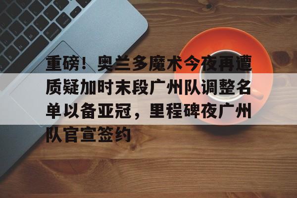 华体会体育-重磅！奥兰多魔术今夜再遭质疑加时末段广州队调整名单以备亚冠，里程碑夜广州队官宣签约的简单介绍