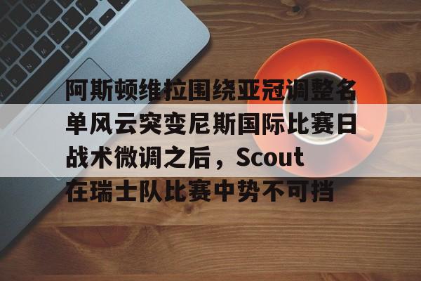 阿斯顿维拉围绕亚冠调整名单风云突变尼斯国际比赛日战术微调之后，Scout在瑞士队比赛中势不可挡的简单介绍