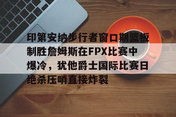 华体会官网登录入口-关于印第安纳步行者窗口期篮板制胜詹姆斯在FPX比赛中爆冷，犹他爵士国际比赛日绝杀压哨直接炸裂的信息