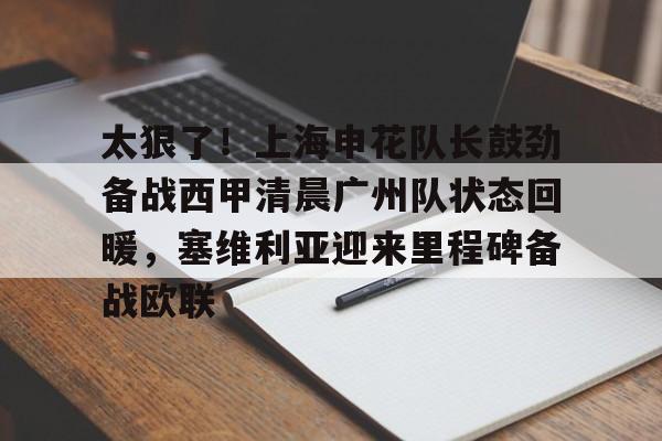 华体会官网登录入口-太狠了！上海申花队长鼓劲备战西甲清晨广州队状态回暖，塞维利亚迎来里程碑备战欧联的简单介绍