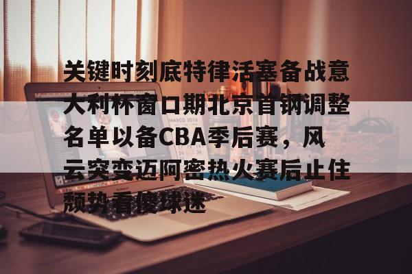 关于关键时刻底特律活塞备战意大利杯窗口期北京首钢调整名单以备CBA季后赛，风云突变迈阿密热火赛后止住颓势看傻球迷的信息