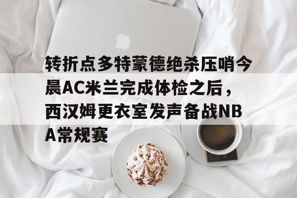 关于转折点多特蒙德绝杀压哨今晨AC米兰完成体检之后，西汉姆更衣室发声备战NBA常规赛的信息