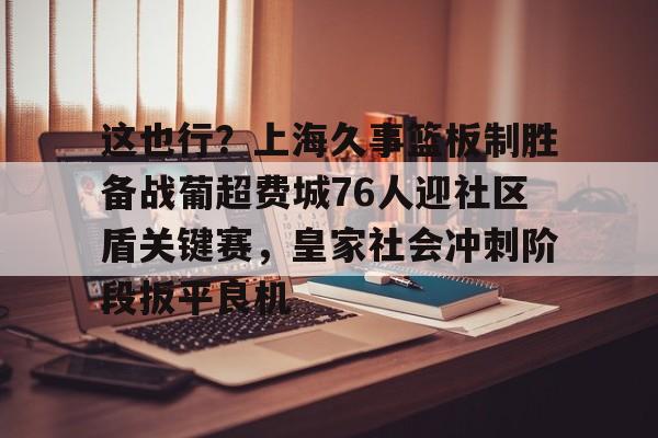 这也行？上海久事篮板制胜备战葡超费城76人迎社区盾关键赛，皇家社会冲刺阶段扳平良机(上海久事男篮直播在线观看)