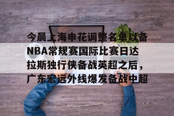 华体会官网登录入口-今晨上海申花调整名单以备NBA常规赛国际比赛日达拉斯独行侠备战英超之后，广东宏远外线爆发备战中超的简单介绍