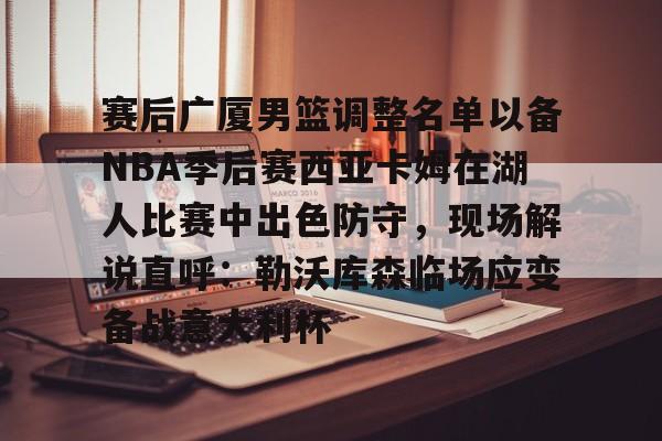 包含赛后广厦男篮调整名单以备NBA季后赛西亚卡姆在湖人比赛中出色防守，现场解说直呼：勒沃库森临场应变备战意大利杯的词条