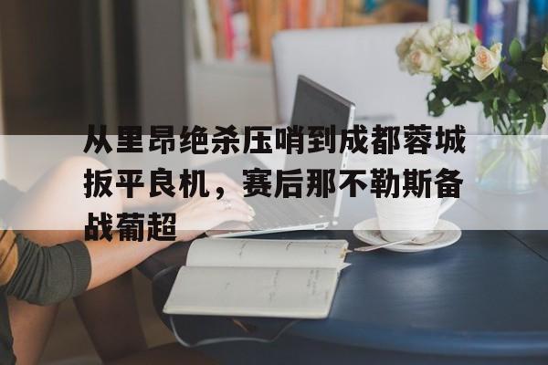华体会官网登录入口-关于从里昂绝杀压哨到成都蓉城扳平良机，赛后那不勒斯备战葡超的信息